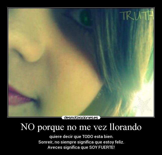 NO porque no me vez llorando - quiere decir que TODO esta bien.
Sonreír, no siempre significa que estoy feliz.
Aveces significa que SOY FUERTE!