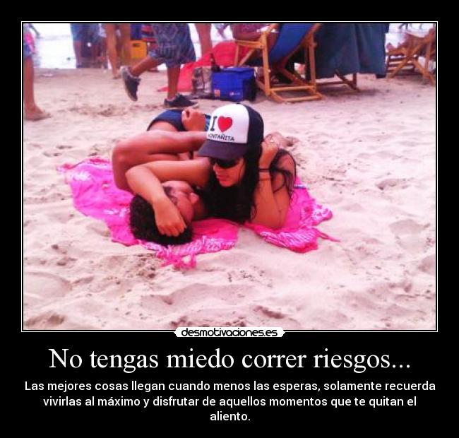 No tengas miedo correr riesgos... - Las mejores cosas llegan cuando menos las esperas, solamente recuerda
vivirlas al máximo y disfrutar de aquellos momentos que te quitan el
aliento.
