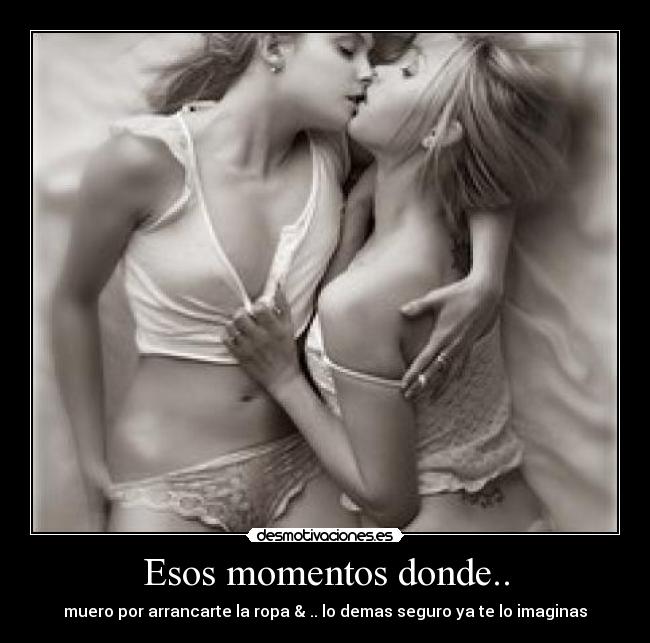 Esos momentos donde.. - muero por arrancarte la ropa & .. lo demas seguro ya te lo imaginas