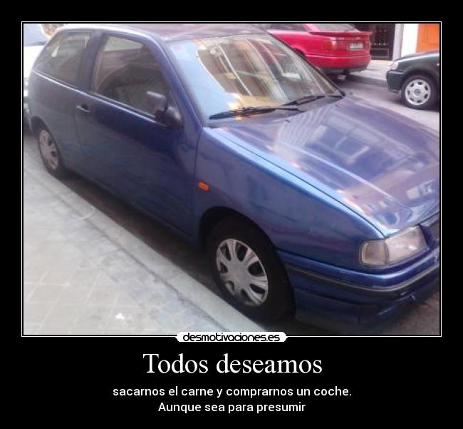Todos deseamos - sacarnos el carne y comprarnos un coche.
Aunque sea para presumir