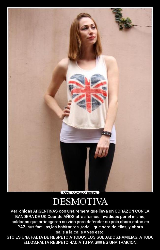 DESMOTIVA - Ver chicas ARGENTINAS con una remera que lleva un CORAZON CON LA
BANDERA DE UK.Cuando AÑOS atras fuimos invadidos por el mismo,
soldados que arriesgaron su vida para defender su pais,ahora estan en
PAZ, sus familias,los habitantes ,todo... que sera de ellos, y ahora
salis a la calle y ves esto.
ESTO ES UNA FALTA DE RESPETO A TODOS LOS SOLDADOS,FAMILIAS, A TODOS
ELLOS,FALTA RESPETO HACIA TU PAIS!!!!! ES UNA TRAICION.