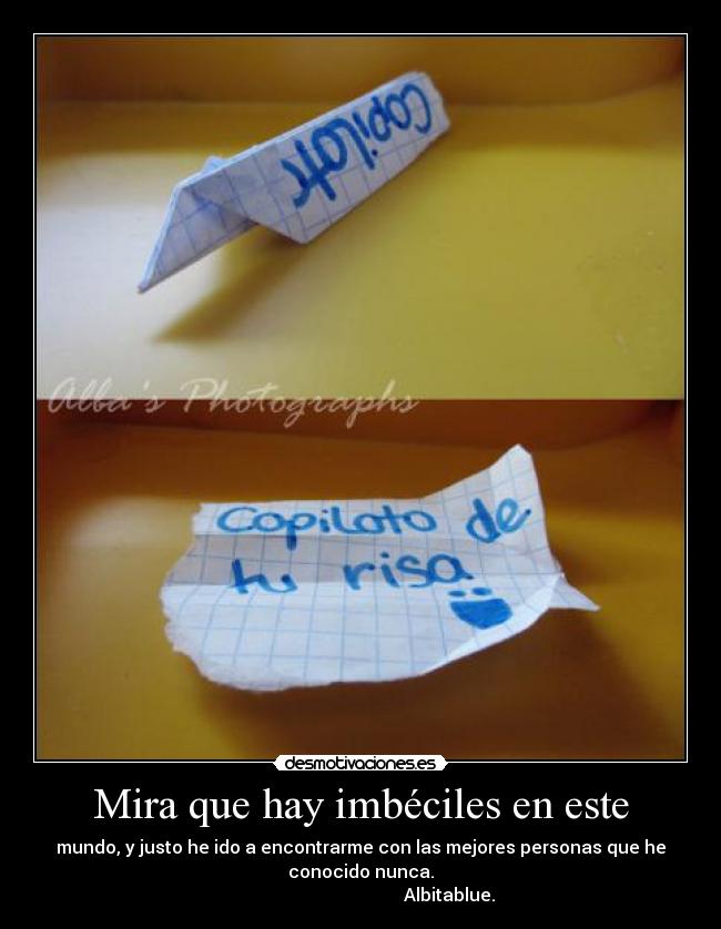 Mira que hay imbéciles en este - mundo, y justo he ido a encontrarme con las mejores personas que he
conocido nunca.
                                        Albitablue.