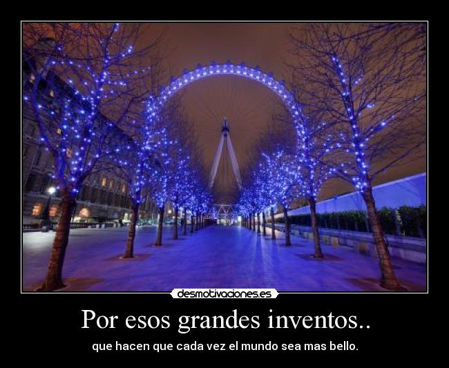 Por esos grandes inventos.. - que hacen que cada vez el mundo sea mas bello.