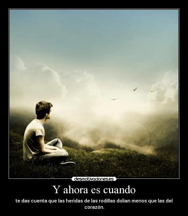 Y ahora es cuando - te das cuenta que las heridas de las rodillas dolian menos que las del corazón.