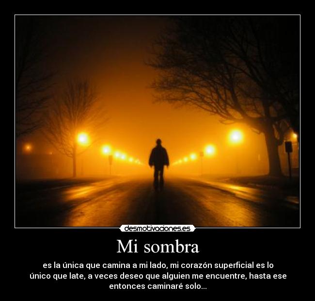 Mi sombra - es la única que camina a mi lado, mi corazón superficial es lo
único que late, a veces deseo que alguien me encuentre, hasta ese
entonces caminaré solo...