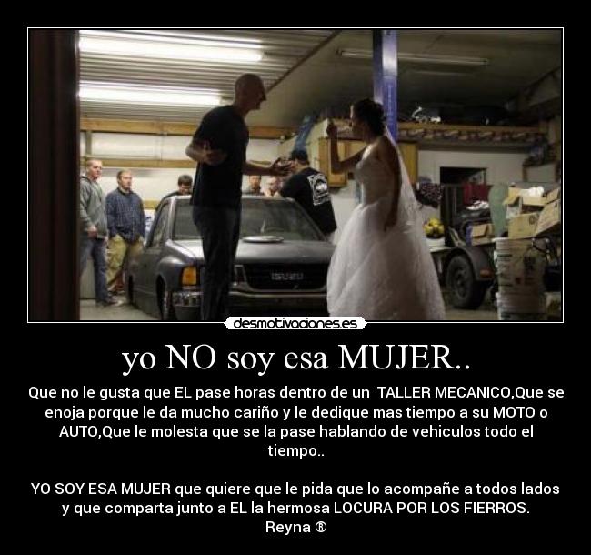 yo NO soy esa MUJER.. - Que no le gusta que EL pase horas dentro de un  TALLER MECANICO,Que se
enoja porque le da mucho cariño y le dedique mas tiempo a su MOTO o
AUTO,Que le molesta que se la pase hablando de vehiculos todo el
tiempo..

YO SOY ESA MUJER que quiere que le pida que lo acompañe a todos lados
y que comparta junto a EL la hermosa LOCURA POR LOS FIERROS.
Reyna ®