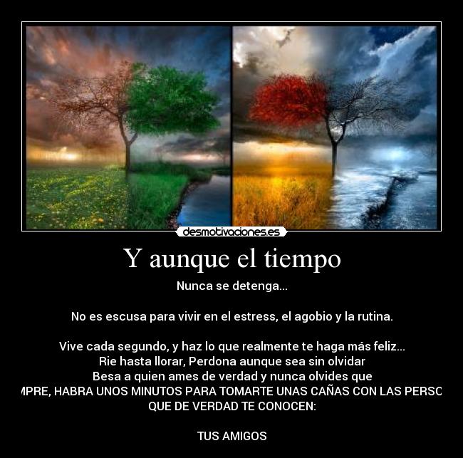 Y aunque el tiempo - Nunca se detenga...

No es escusa para vivir en el estress, el agobio y la rutina.

Vive cada segundo, y haz lo que realmente te haga más feliz...
Rie hasta llorar, Perdona aunque sea sin olvidar
Besa a quien ames de verdad y nunca olvides que
SIEMPRE, HABRA UNOS MINUTOS PARA TOMARTE UNAS CAÑAS CON LAS PERSONAS
QUE DE VERDAD TE CONOCEN:

TUS AMIGOS