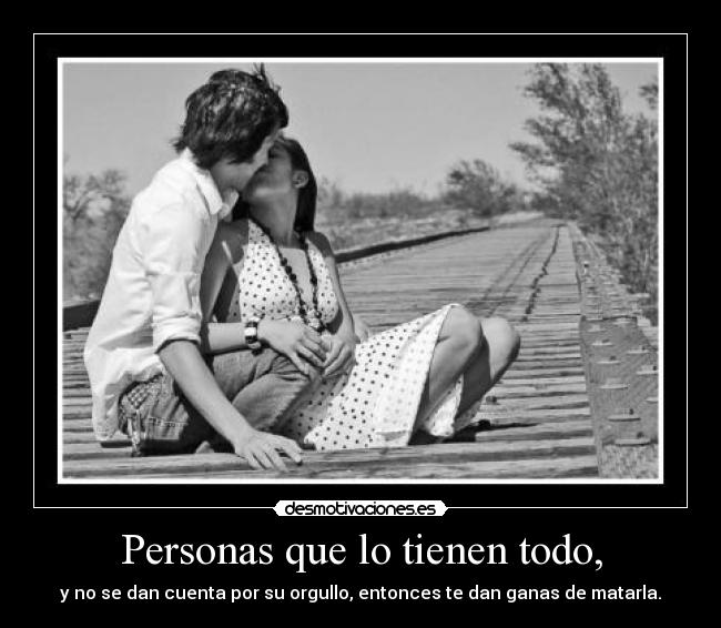 Personas que lo tienen todo, - y no se dan cuenta por su orgullo, entonces te dan ganas de matarla.