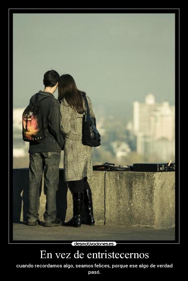 En vez de entristecernos - cuando recordamos algo, seamos felices, porque ese algo de verdad pasó.