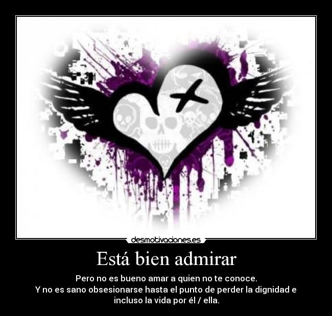 Está bien admirar - Pero no es bueno amar a quien no te conoce.
Y no es sano obsesionarse hasta el punto de perder la dignidad e
incluso la vida por él / ella.