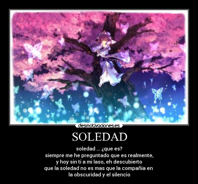 SOLEDAD - soledad ... ¿que es?
siempre me he preguntado que es realmente,
y hoy sin ti a mi laso, eh descubierto
que la soledad no es mas que la compañia en 
la obscuridad y el silencio