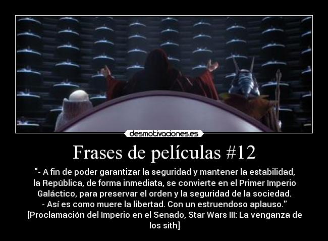 Frases de películas #12 - - A fin de poder garantizar la seguridad y mantener la estabilidad,
la República, de forma inmediata, se convierte en el Primer Imperio
Galáctico, para preservar el orden y la seguridad de la sociedad.
- Así es como muere la libertad. Con un estruendoso aplauso.
[Proclamación del Imperio en el Senado, Star Wars III: La venganza de
los sith]