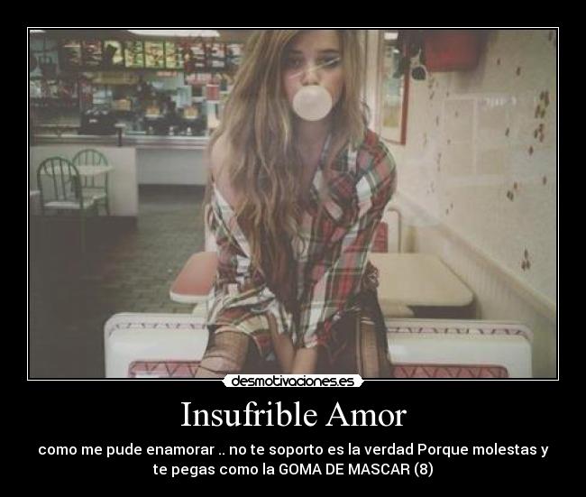 Insufrible Amor - como me pude enamorar .. no te soporto es la verdad Porque molestas y
te pegas como la GOMA DE MASCAR (8)