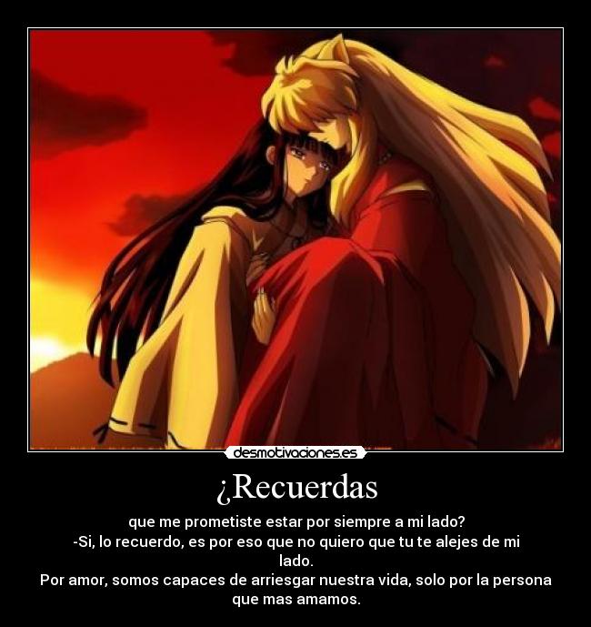 ¿Recuerdas - que me prometiste estar por siempre a mi lado?
-Si, lo recuerdo, es por eso que no quiero que tu te alejes de mi
lado.
Por amor, somos capaces de arriesgar nuestra vida, solo por la persona
que mas amamos.