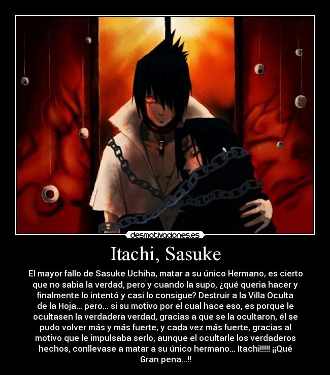 Itachi, Sasuke - El mayor fallo de Sasuke Uchiha, matar a su único Hermano, es cierto
que no sabia la verdad, pero y cuando la supo, ¿qué queria hacer y
finalmente lo intentó y casi lo consigue? Destruir a la Villa Oculta
de la Hoja... pero... si su motivo por el cual hace eso, es porque le
ocultasen la verdadera verdad, gracias a que se la ocultaron, él se
pudo volver más y más fuerte, y cada vez más fuerte, gracias al
motivo que le impulsaba serlo, aunque el ocultarle los verdaderos
hechos, conllevase a matar a su único hermano... Itachi!!!!! ¡¡Qué
Gran pena...!!