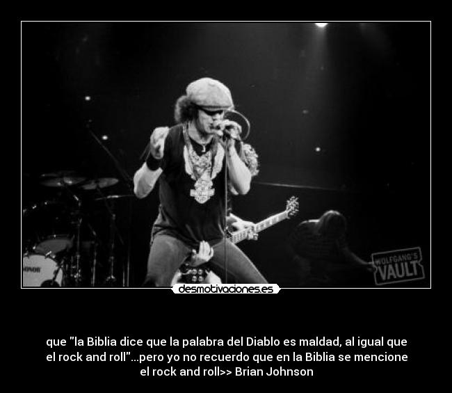 - que la Biblia dice que la palabra del Diablo es maldad, al igual que
el rock and roll...pero yo no recuerdo que en la Biblia se mencione
el rock and roll>> Brian Johnson