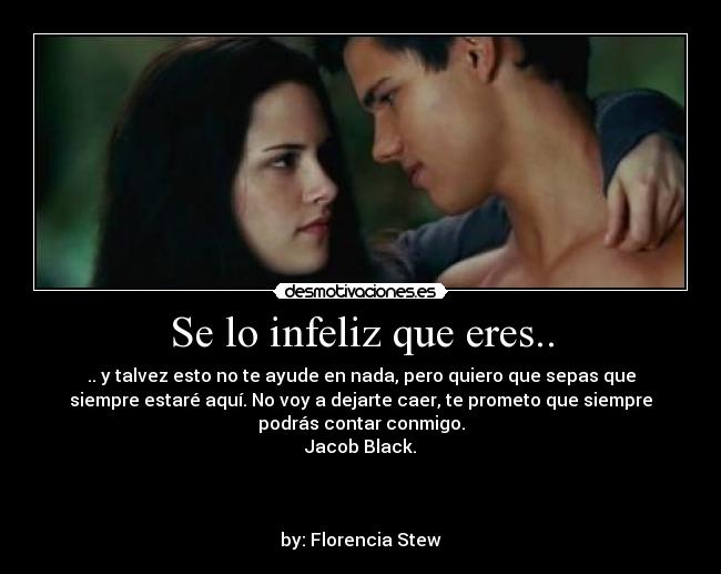 Se lo infeliz que eres.. - .. y talvez esto no te ayude en nada, pero quiero que sepas que
siempre estaré aquí. No voy a dejarte caer, te prometo que siempre
podrás contar conmigo.
Jacob Black.
by: Florencia Stew