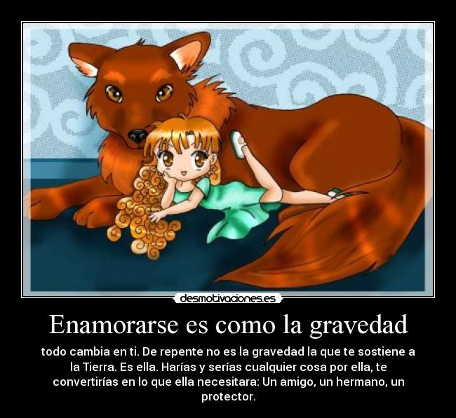 Enamorarse es como la gravedad - todo cambia en ti. De repente no es la gravedad la que te sostiene a
la Tierra. Es ella. Harías y serías cualquier cosa por ella, te
convertirías en lo que ella necesitara: Un amigo, un hermano, un
protector.