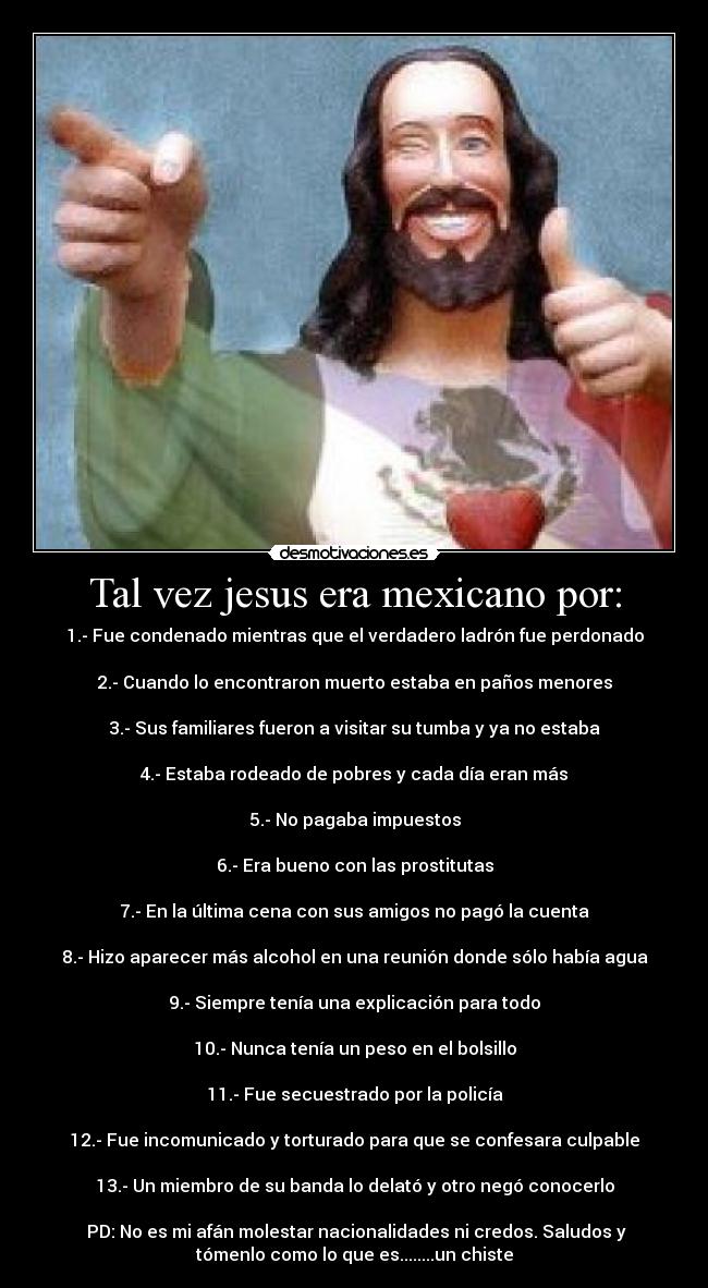 Tal vez jesus era mexicano por: - 1.- Fue condenado mientras que el verdadero ladrón fue perdonado

2.- Cuando lo encontraron muerto estaba en paños menores

3.- Sus familiares fueron a visitar su tumba y ya no estaba

4.- Estaba rodeado de pobres y cada día eran más

5.- No pagaba impuestos

6.- Era bueno con las prostitutas

7.- En la última cena con sus amigos no pagó la cuenta

8.- Hizo aparecer más alcohol en una reunión donde sólo había agua

9.- Siempre tenía una explicación para todo

10.- Nunca tenía un peso en el bolsillo

11.- Fue secuestrado por la policía

12.- Fue incomunicado y torturado para que se confesara culpable

13.- Un miembro de su banda lo delató y otro negó conocerlo

 PD: No es mi afán molestar nacionalidades ni credos. Saludos y
tómenlo como lo que es........un chiste