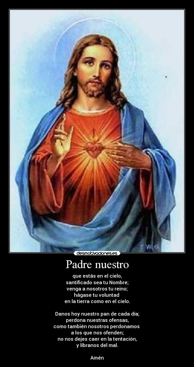 Padre nuestro - que estás en el cielo,
santificado sea tu Nombre;
venga a nosotros tu reino;
hágase tu voluntad 
en la tierra como en el cielo.

Danos hoy nuestro pan de cada día;
perdona nuestras ofensas,
como también nosotros perdonamos 
a los que nos ofenden;
no nos dejes caer en la tentación,
y líbranos del mal.

Amén