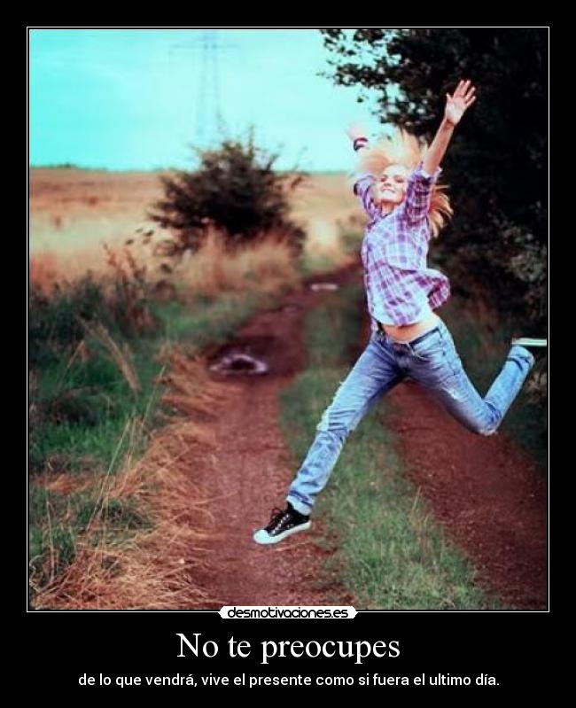 No te preocupes - de lo que vendrá, vive el presente como si fuera el ultimo día.