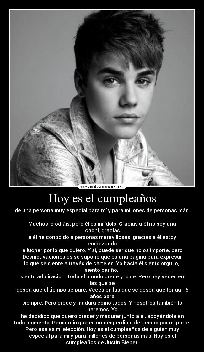 Hoy es el cumpleaños - de una persona muy especial para mí y para millones de personas más.

Muchos lo odiáis, pero él es mi ídolo. Gracias a él no soy una
choni, gracias
a él he conocido a personas maravillosas, gracias a él estoy
empezando
a luchar por lo que quiero. Y si, puede ser que no os importe, pero
Desmotivaciones.es se supone que es una página para expresar
lo que se siente a través de carteles. Yo hacia él siento orgullo, 
siento cariño, 
siento admiración. Todo el mundo crece y lo sé. Pero hay veces en
las que se
desea que el tiempo se pare. Veces en las que se desea que tenga 16
años para
siempre. Pero crece y madura como todos. Y nosotros también lo
haremos. Yo
he decidido que quiero crecer y madurar junto a él, apoyándole en
todo momento. Pensareis que es un desperdicio de tiempo por mi parte.
Pero esa es mi elección. Hoy es el cumpleaños de alguien muy
especial para mí y para millones de personas más. Hoy es el
cumpleaños de Justin Bieber.