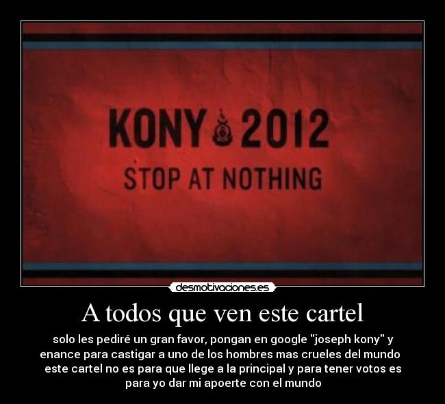 A todos que ven este cartel - solo les pediré un gran favor, pongan en google joseph kony y
enance para castigar a uno de los hombres mas crueles del mundo  
este cartel no es para que llege a la principal y para tener votos es
para yo dar mi apoerte con el mundo
