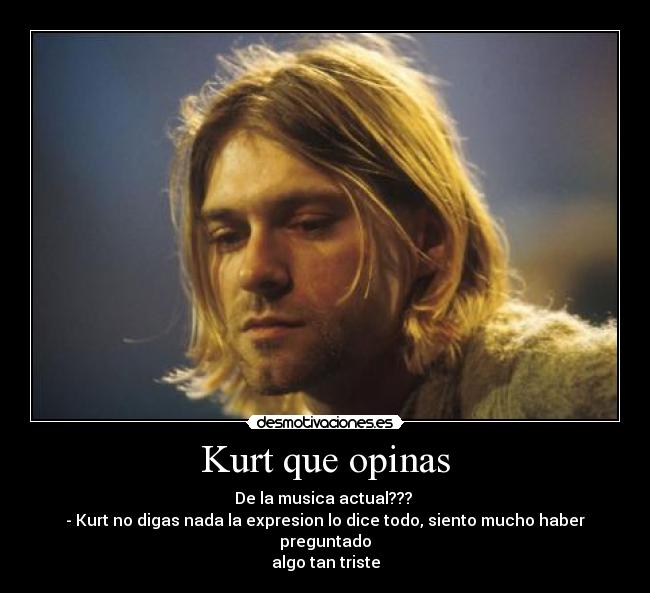 Kurt que opinas - De la musica actual???
- Kurt no digas nada la expresion lo dice todo, siento mucho haber preguntado
algo tan triste