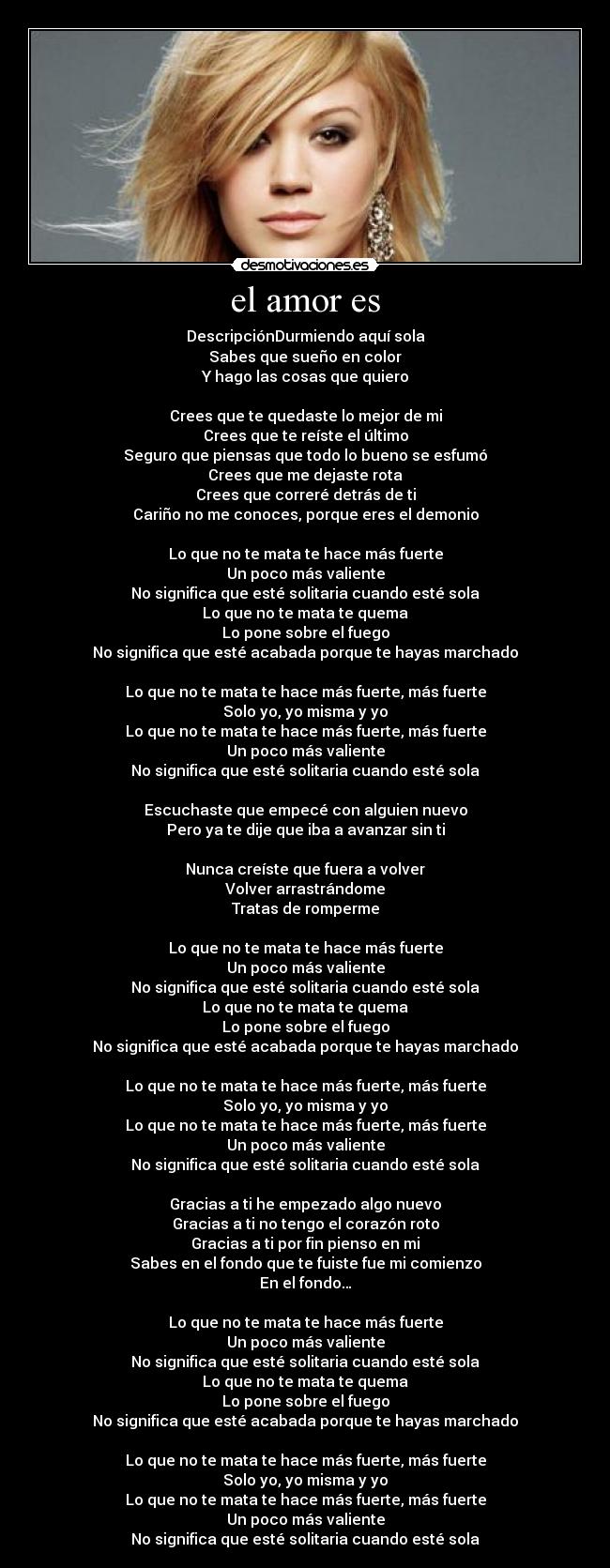 el amor es - DescripciónDurmiendo aquí sola
Sabes que sueño en color
Y hago las cosas que quiero
Crees que te quedaste lo mejor de mi
Crees que te reíste el último
Seguro que piensas que todo lo bueno se esfumó
Crees que me dejaste rota
Crees que correré detrás de ti
Cariño no me conoces, porque eres el demonio
Lo que no te mata te hace más fuerte
Un poco más valiente
No significa que esté solitaria cuando esté sola
Lo que no te mata te quema
Lo pone sobre el fuego
No significa que esté acabada porque te hayas marchado
Lo que no te mata te hace más fuerte, más fuerte
Solo yo, yo misma y yo
Lo que no te mata te hace más fuerte, más fuerte
Un poco más valiente
No significa que esté solitaria cuando esté sola
Escuchaste que empecé con alguien nuevo
Pero ya te dije que iba a avanzar sin ti
Nunca creíste que fuera a volver
Volver arrastrándome
Tratas de romperme
Lo que no te mata te hace más fuerte
Un poco más valiente
No significa que esté solitaria cuando esté sola
Lo que no te mata te quema
Lo pone sobre el fuego
No significa que esté acabada porque te hayas marchado
Lo que no te mata te hace más fuerte, más fuerte
Solo yo, yo misma y yo
Lo que no te mata te hace más fuerte, más fuerte
Un poco más valiente
No significa que esté solitaria cuando esté sola
Gracias a ti he empezado algo nuevo
Gracias a ti no tengo el corazón roto
Gracias a ti por fin pienso en mi
Sabes en el fondo que te fuiste fue mi comienzo
En el fondo…
Lo que no te mata te hace más fuerte
Un poco más valiente
No significa que esté solitaria cuando esté sola
Lo que no te mata te quema
Lo pone sobre el fuego
No significa que esté acabada porque te hayas marchado
Lo que no te mata te hace más fuerte, más fuerte
Solo yo, yo misma y yo
Lo que no te mata te hace más fuerte, más fuerte
Un poco más valiente
No significa que esté solitaria cuando esté sola