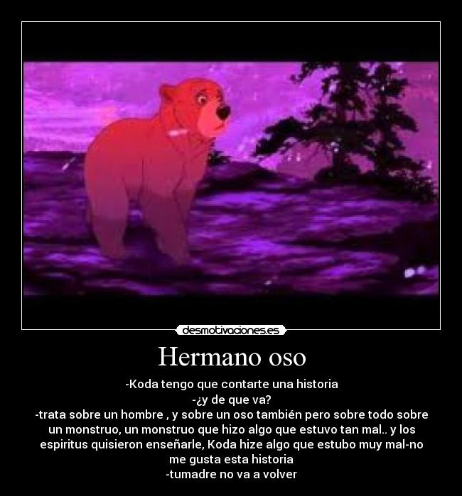 Hermano oso - -Koda tengo que contarte una historia
-¿y de que va?
-trata sobre un hombre , y sobre un oso también pero sobre todo sobre
un monstruo, un monstruo que hizo algo que estuvo tan mal.. y los
espiritus quisieron enseñarle, Koda hize algo que estubo muy mal-no
me gusta esta historia
-tumadre no va a volver
