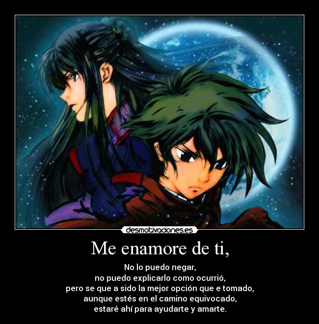 Me enamore de ti, - No lo puedo negar,
no puedo explicarlo como ocurrió,
pero se que a sido la mejor opción que e tomado,
aunque estés en el camino equivocado,
estaré ahí para ayudarte y amarte.