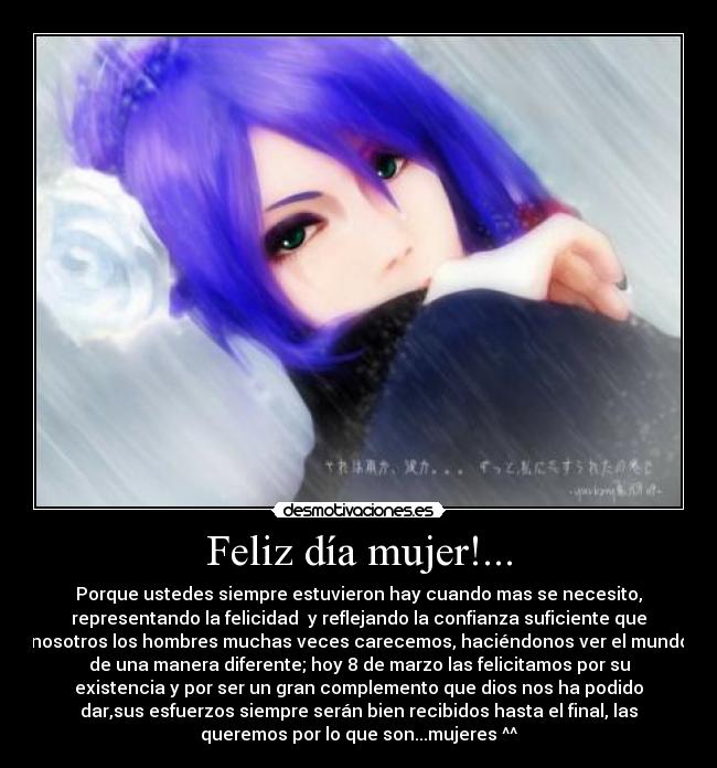Feliz día mujer!... - Porque ustedes siempre estuvieron hay cuando mas se necesito,
representando la felicidad  y reflejando la confianza suficiente que
nosotros los hombres muchas veces carecemos, haciéndonos ver el mundo
de una manera diferente; hoy 8 de marzo las felicitamos por su
existencia y por ser un gran complemento que dios nos ha podido
dar,sus esfuerzos siempre serán bien recibidos hasta el final, las
queremos por lo que son...mujeres ^^