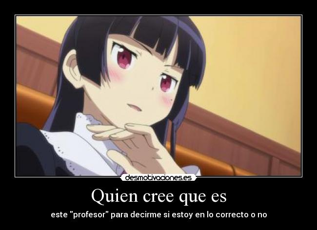 Quien cree que es - este profesor para decirme si estoy en lo correcto o no