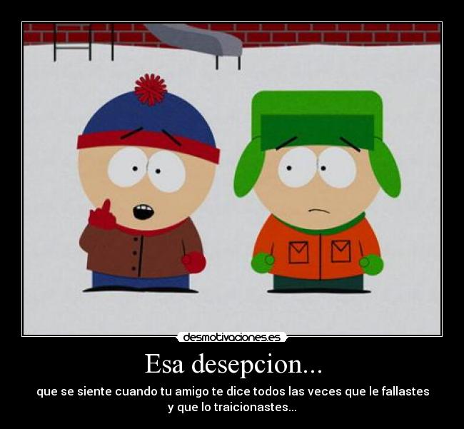 Esa desepcion... - que se siente cuando tu amigo te dice todos las veces que le fallastes
y que lo traicionastes...