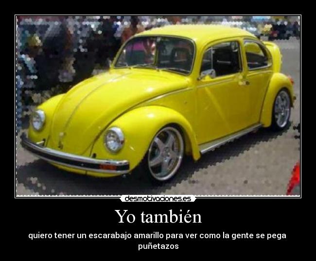 Yo también - quiero tener un escarabajo amarillo para ver como la gente se pega puñetazos