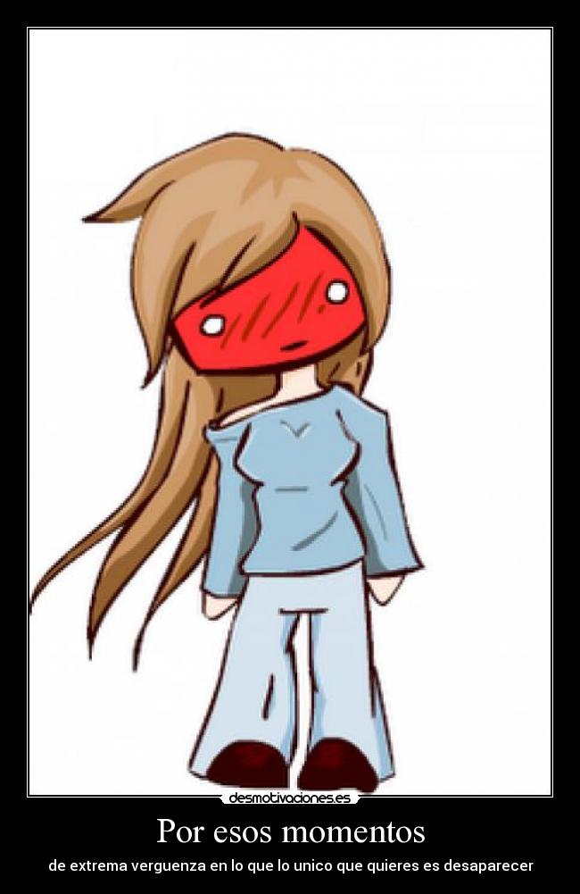 Por esos momentos - de extrema verguenza en lo que lo unico que quieres es desaparecer