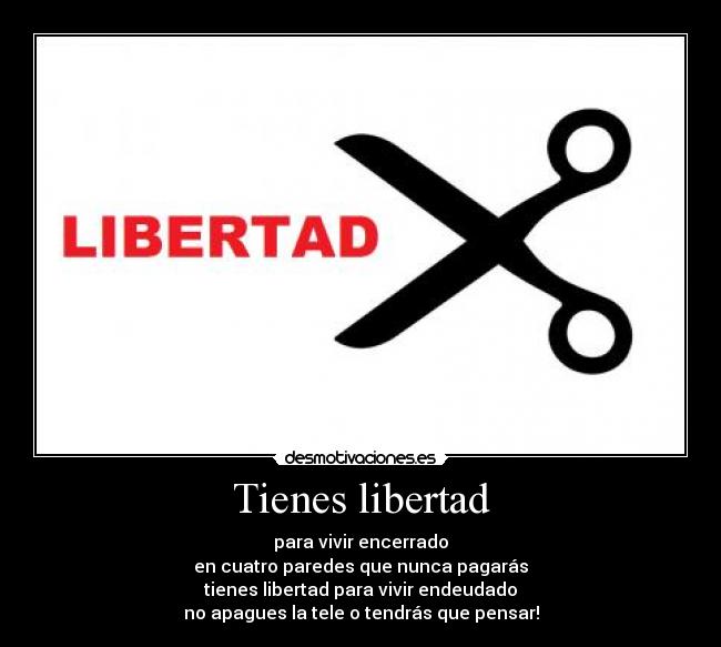 Tienes libertad - para vivir encerrado
en cuatro paredes que nunca pagarás
tienes libertad para vivir endeudado
no apagues la tele o tendrás que pensar!