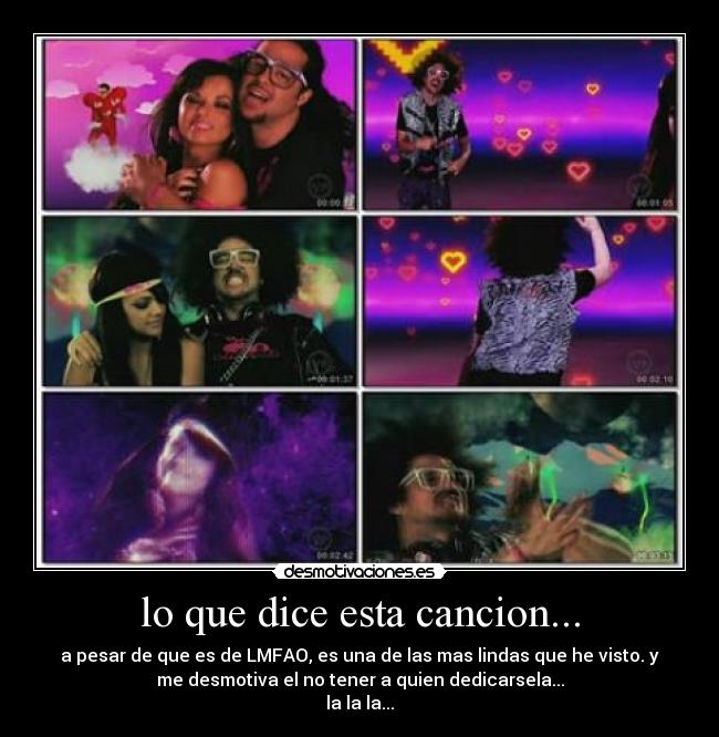 lo que dice esta cancion... - a pesar de que es de LMFAO, es una de las mas lindas que he visto. y
me desmotiva el no tener a quien dedicarsela...
la la la...