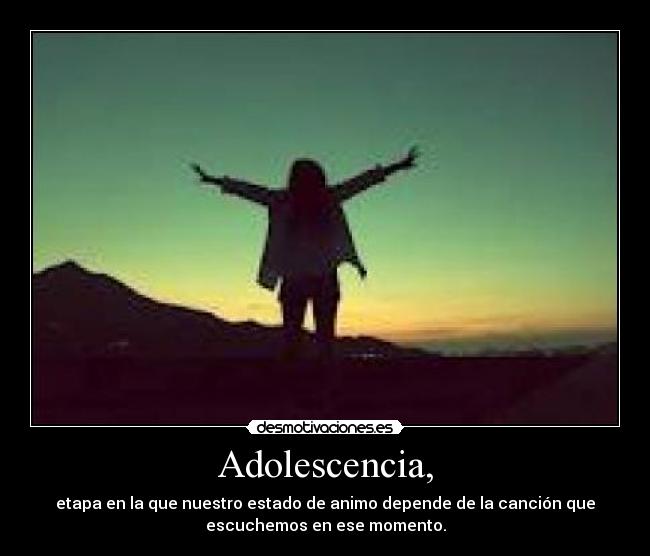 Adolescencia, - etapa en la que nuestro estado de animo depende de la canción que
escuchemos en ese momento.