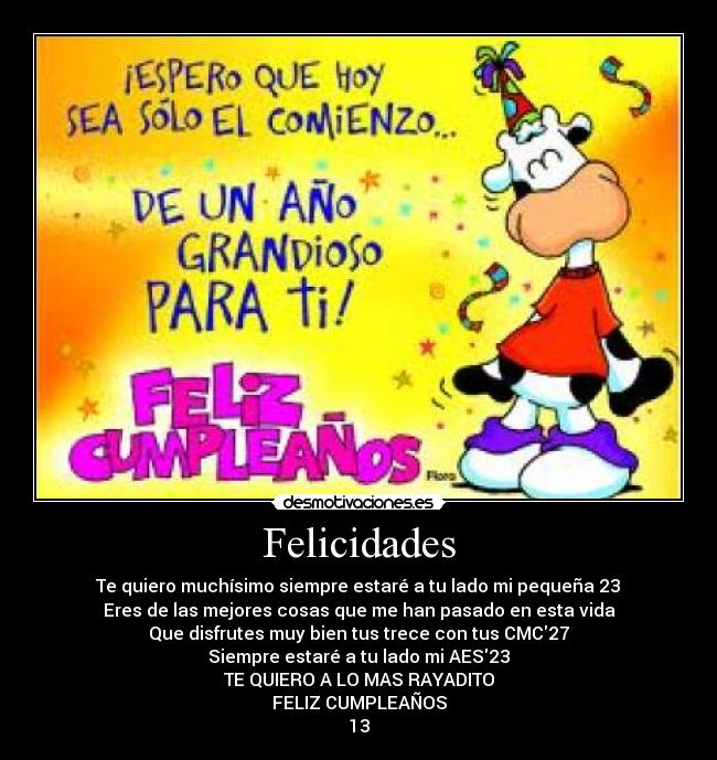 Felicidades - Te quiero muchísimo siempre estaré a tu lado mi pequeña 23♥
Eres de las mejores cosas que me han pasado en esta vida
Que disfrutes muy bien tus trece con tus CMC27
Siempre estaré a tu lado mi AES23
TE QUIERO A LO MAS RAYADITO
FELIZ CUMPLEAÑOS
13♥