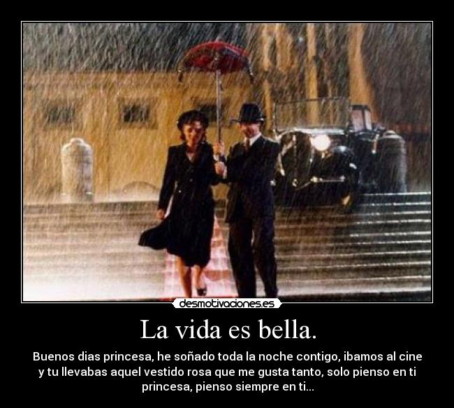 La vida es bella. - Buenos dias princesa, he soñado toda la noche contigo, ibamos al cine
y tu llevabas aquel vestido rosa que me gusta tanto, solo pienso en ti
princesa, pienso siempre en ti...