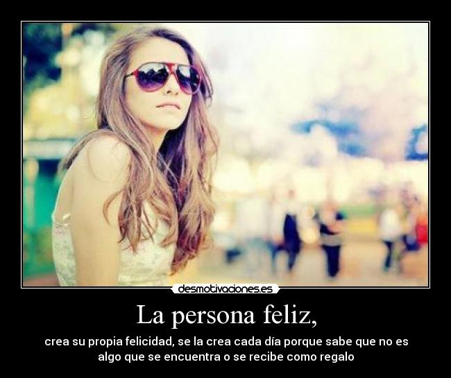 La persona feliz, - crea su propia felicidad, se la crea cada día porque sabe que no es
algo que se encuentra o se recibe como regalo