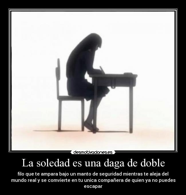 La soledad es una daga de doble - filo que te ampara bajo un manto de seguridad mientras te aleja del
mundo real y se comvierte en tu unica compañera de quien ya no puedes
escapar