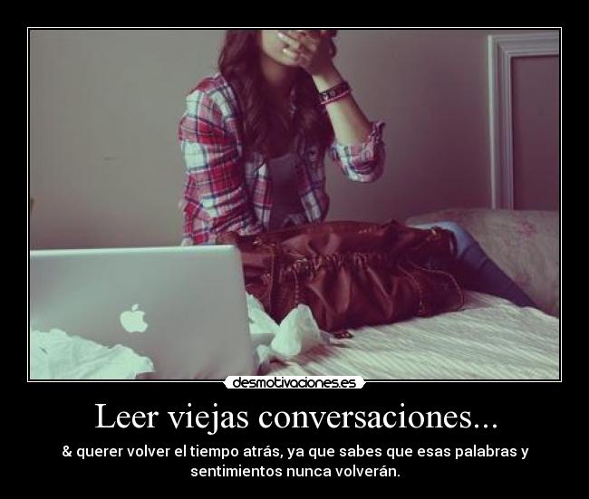 Leer viejas conversaciones... - & querer volver el tiempo atrás, ya que sabes que esas palabras y
sentimientos nunca volverán.