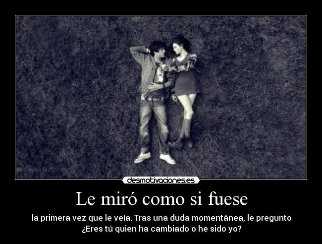 Le miró como si fuese - la primera vez que le veía. Tras una duda momentánea, le pregunto
¿Eres tú quien ha cambiado o he sido yo?