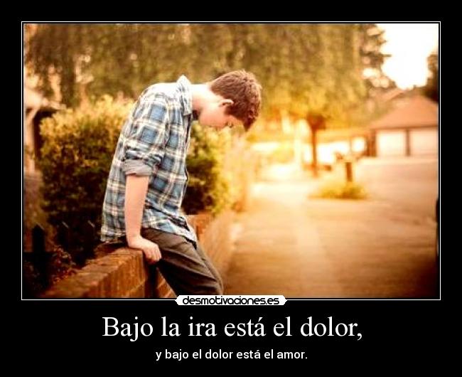 Bajo la ira está el dolor, - y bajo el dolor está el amor.