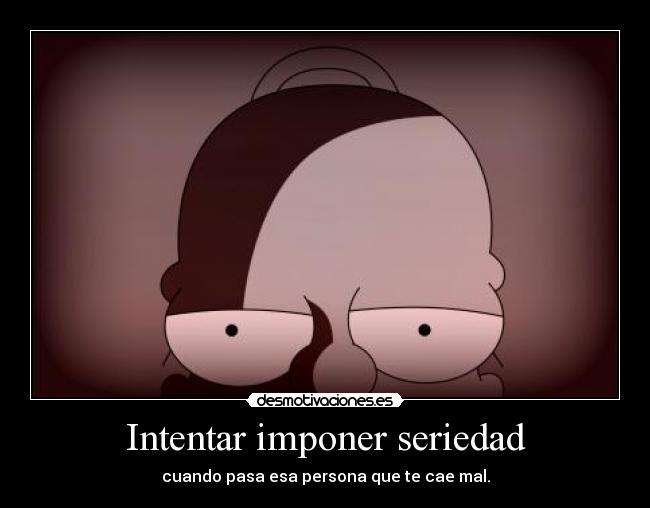 Intentar imponer seriedad - cuando pasa esa persona que te cae mal.