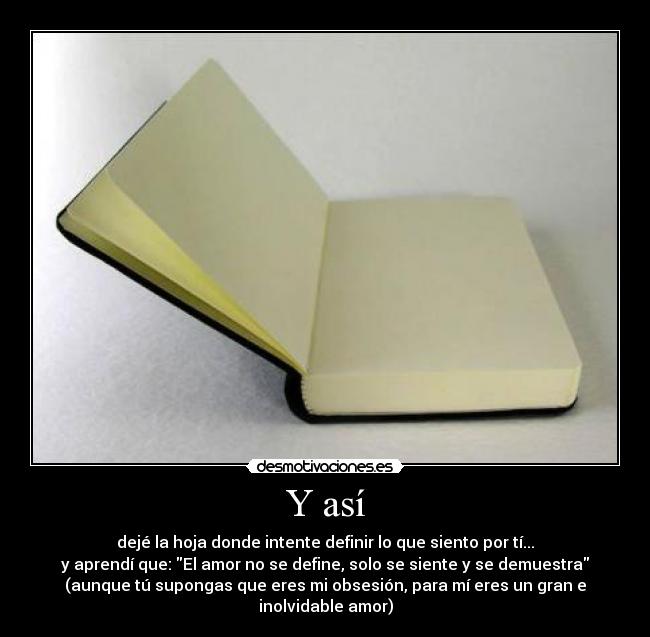 Y así - dejé la hoja donde intente definir lo que siento por tí...
y aprendí que: El amor no se define, solo se siente y se demuestra
(aunque tú supongas que eres mi obsesión, para mí eres un gran e inolvidable amor)