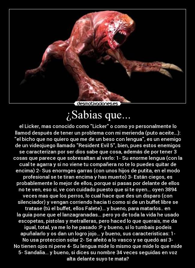 ¿Sabias que... - el Licker, mas conocido como Licker o como yo personalmente lo
llamod después de tener un problema con mi merienda (puto aceite...):
el bicho que no quiero que me de un beso con lengua, es un enemigo
de un videojuego llamado Resident Evil 5, bien, pues estos enemigos
se caracterizan por ser dios sabe que cosa, además de por tener 3
cosas que parece que sobresaltan al verlo: 1- Su enorme lengua (con la
cual te agarra y si no viene tu compañera no te lo puedes quitar de
encima) 2- Sus enormges garras (con unos hijos de putita, en el modo
profesional se te tiran encima y has muerto) 3- Están ciegos, es
probablemente lo mejor de ellos, porque si pasas por delante de ellos
no te ven, eso si, ve con cuidado puesto que si te oyen... oyen 3894
veces mas que los perros, lo cual hace que des un disparo (con
silenciador) y vengan corriendo hacia ti como si de un buffet libre se
tratase (tú el buffet, ellos Falete)... y bueno, para matarlos.. en
la guia pone que el lanzagranadas... pero yo de toda la vida he usado
escopetas, pistolas y metralleras, pero haced lo que querais, me da
igual, total, ya me lo he pasado :P y bueno, si lo tumbais podeis
apuñalarlo y os dan un logro jojo... y bueno, sus caracteristicas: 1-
No usa proteccion solar 2- Se afeitó a lo vasco y se quedó así 3-
No tienen ojos ni pene 4- Su lengua mide lo mismo que mide lo que mide
5- Sandalia... y bueno, si dices su nombre 34 veces seguidas en voz
alta delante suyo te mata?