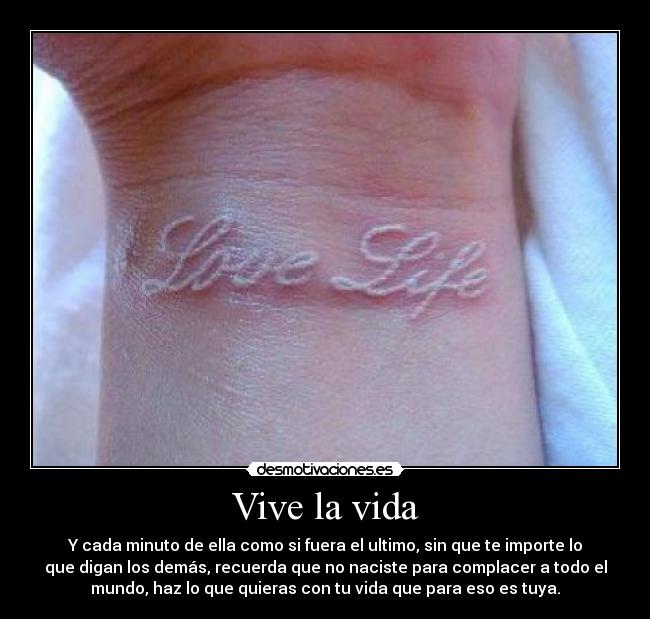 Vive la vida - Y cada minuto de ella como si fuera el ultimo, sin que te importe lo
que digan los demás, recuerda que no naciste para complacer a todo el
mundo, haz lo que quieras con tu vida que para eso es tuya.